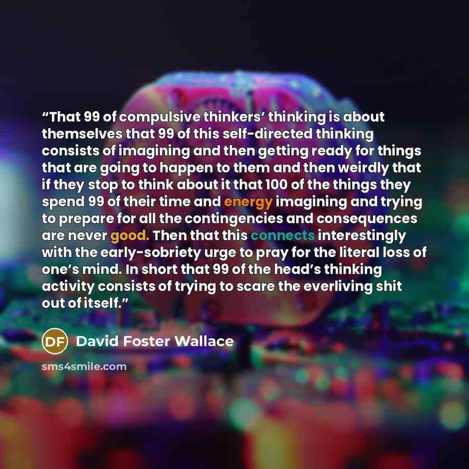“That 99 of compulsive thinkers’ thinking is about themselves that 99 of this self-directed thinking consists of imagining and then getting ready for things that are going to happen to them and then weirdly that if they stop to think about it that 100 of the things they spend 99 of their time and…” quote by David Foster Wallace