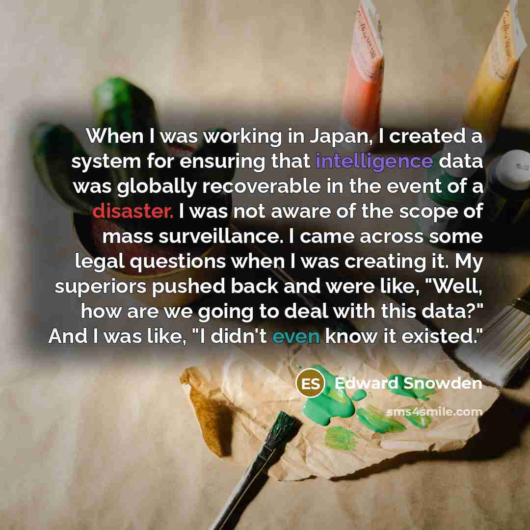 “When I was working in Japan, I created a system for ensuring that intelligence data was globally recoverable in the event of a disaster. I was not aware of the scope of mass surveillance. I came across some legal questions when I was creating it. My superiors pushed back and were like, "Well, how…” quote by Edward Snowden