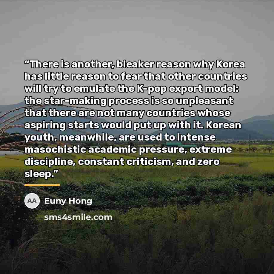 “There is another, bleaker reason why Korea has little reason to fear that other countries will try to emulate the K-pop export model: the star-making process is so unpleasant that there are not many countries whose aspiring starts would put up with it. Korean youth, meanwhile, are used to intense…” quote by Euny Hong