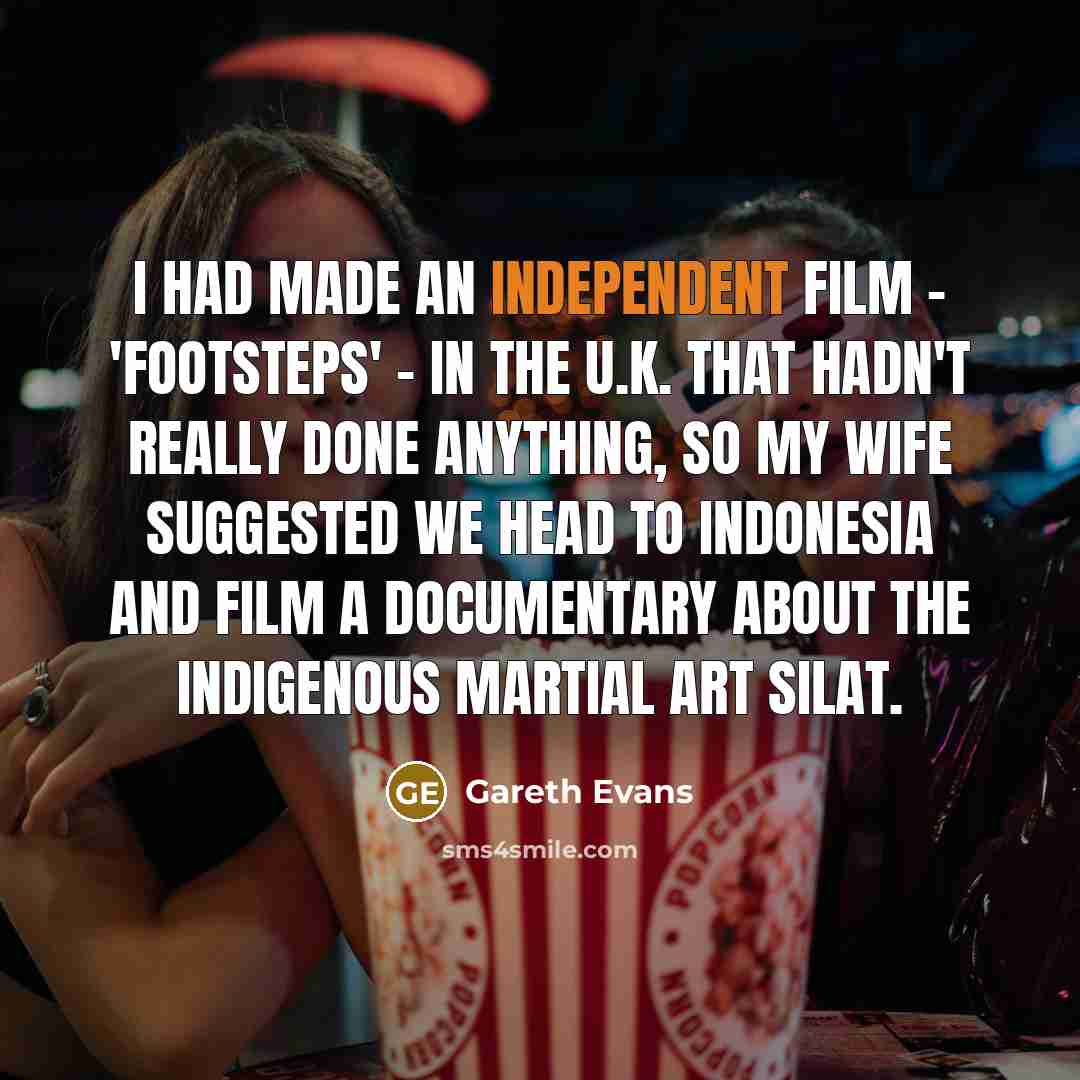 “I had made an independent film - 'Footsteps' - in the U.K. that hadn't really done anything, so my wife suggested we head to Indonesia and film a documentary about the indigenous martial art Silat.” quote by Gareth Evans