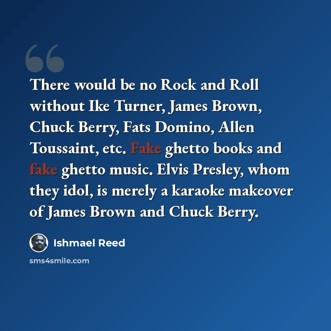 “There would be no Rock and Roll without Ike Turner, James Brown, Chuck Berry, Fats Domino, Allen Toussaint, etc. Fake ghetto books and fake ghetto music. Elvis Presley, whom they idol, is merely a karaoke makeover of James Brown and Chuck Berry.” quote by Ishmael Reed