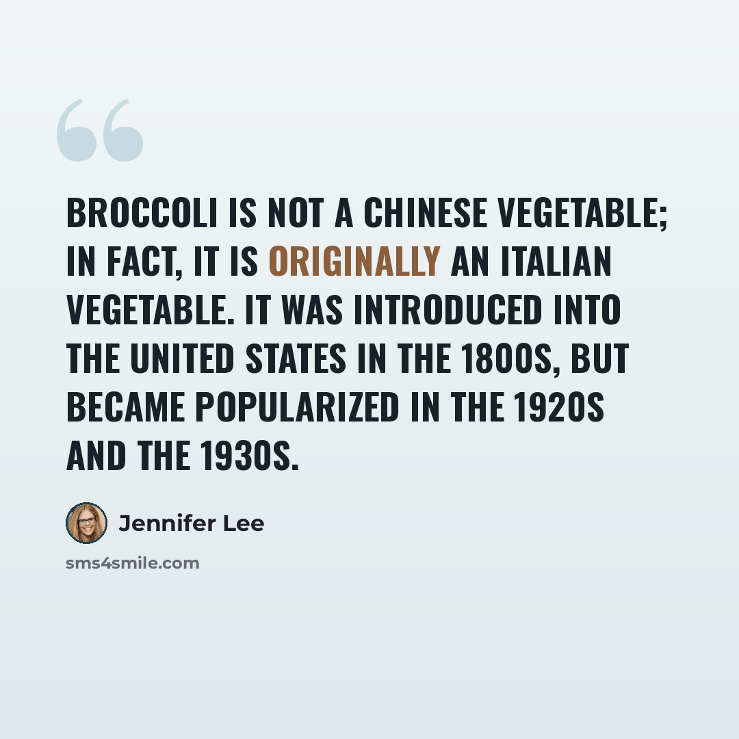 “Broccoli is not a Chinese vegetable; in fact, it is originally an Italian vegetable. It was introduced into the United States in the 1800s, but became popularized in the 1920s and the 1930s.” quote by Jennifer Lee
