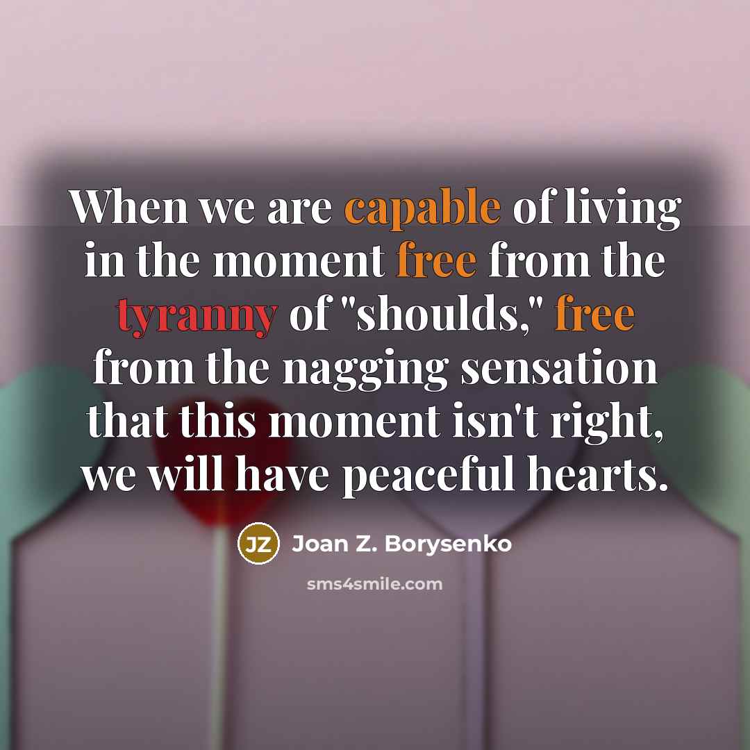 “When we are capable of living in the moment free from the tyranny of "shoulds," free from the nagging sensation that this moment isn't right, we will have peaceful hearts.” quote by Joan Z. Borysenko