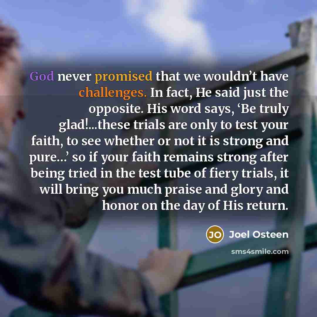 “God never promised that we wouldn’t have challenges. In fact, He said just the opposite. His word says, ‘Be truly glad!...these trials are only to test your faith, to see whether or not it is strong and pure…’ so if your faith remains strong after being tried in the test tube of fiery trials, it…” quote by Joel Osteen