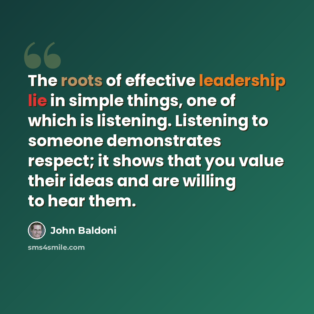 “The roots of effective leadership lie in simple things, one of which is listening. Listening to someone demonstrates respect; it shows that you value their ideas and are willing to hear them.” quote by John Baldoni