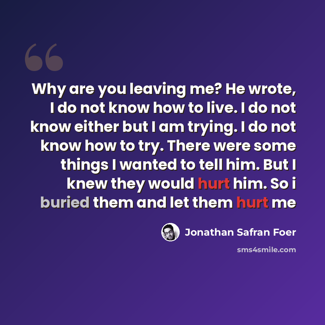 “Why are you leaving me? He wrote, I do not know how to live. I do not know either but I am trying. I do not know how to try. There were some things I wanted to tell him. But I knew they would hurt him. So i buried them and let them hurt me” quote by Jonathan Safran Foer