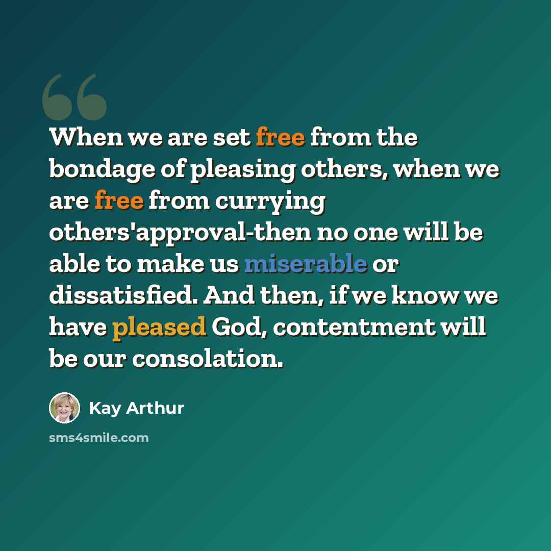“When we are set free from the bondage of pleasing others, when we are free from currying others'approval-then no one will be able to make us miserable or dissatisfied. And then, if we know we have pleased God, contentment will be our consolation.” quote by Kay Arthur