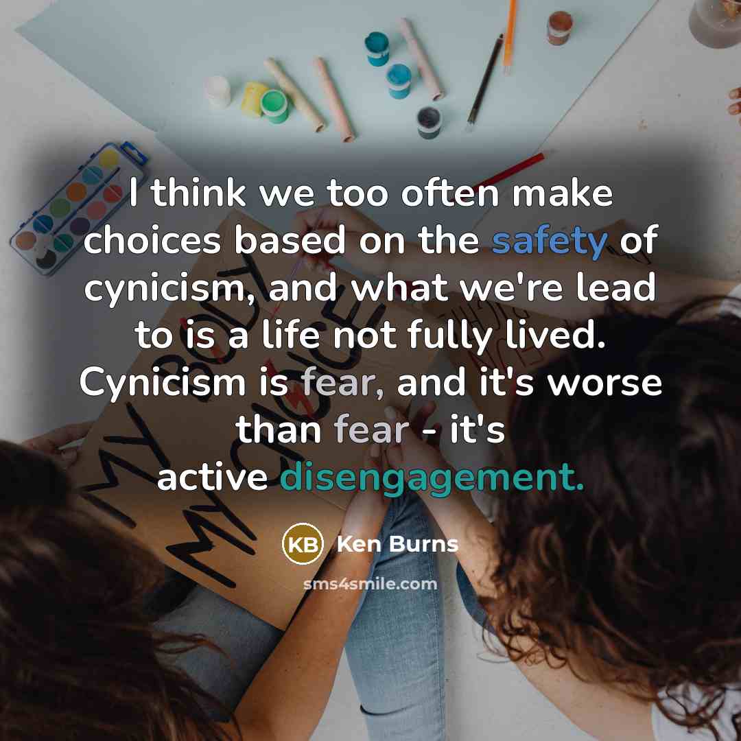 “I think we too often make choices based on the safety of cynicism, and what we're lead to is a life not fully lived. Cynicism is fear, and it's worse than fear - it's active disengagement.” quote by Ken Burns