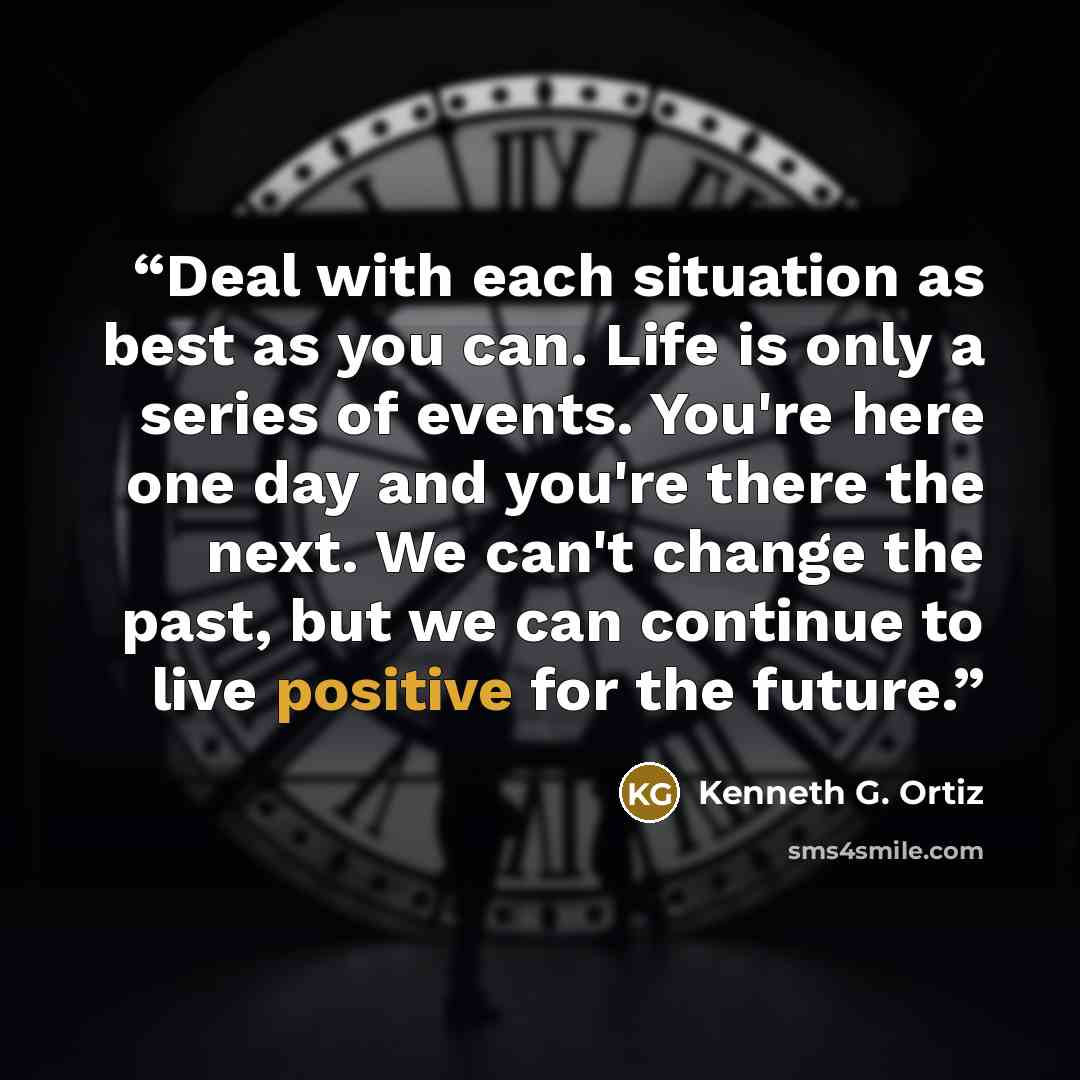 “Deal with each situation as best as you can. Life is only a series of events. You're here one day and you're there the next. We can't change the past, but we can continue to live positive for the future.” quote by Kenneth G. Ortiz