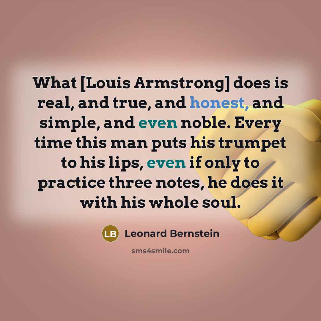 “What [Louis Armstrong] does is real, and true, and honest, and simple, and even noble. Every time this man puts his trumpet to his lips, even if only to practice three notes, he does it with his whole soul.” quote by Leonard Bernstein