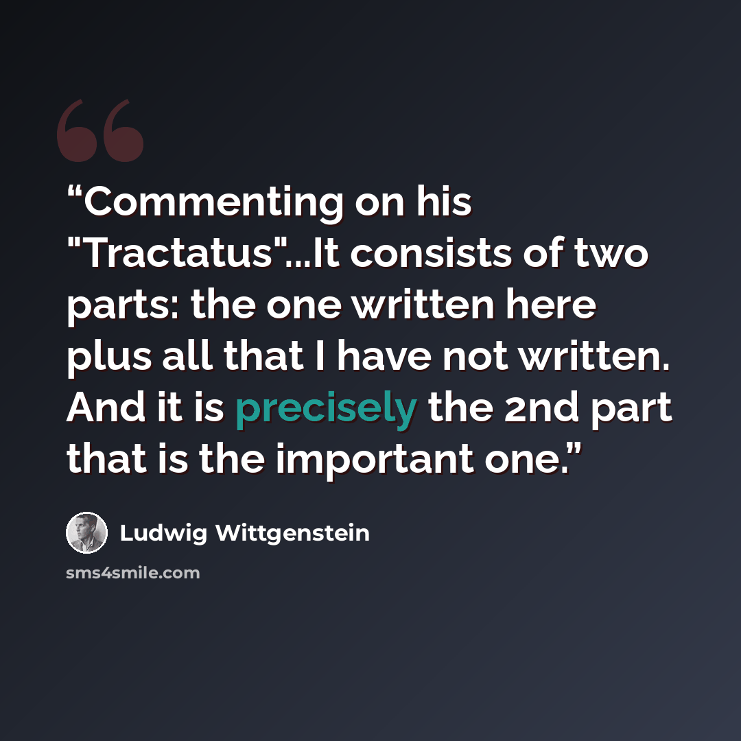 “Commenting on his "Tractatus"...It consists of two parts: the one written here plus all that I have not written. And it is precisely the 2nd part that is the important one.” quote by Ludwig Wittgenstein
