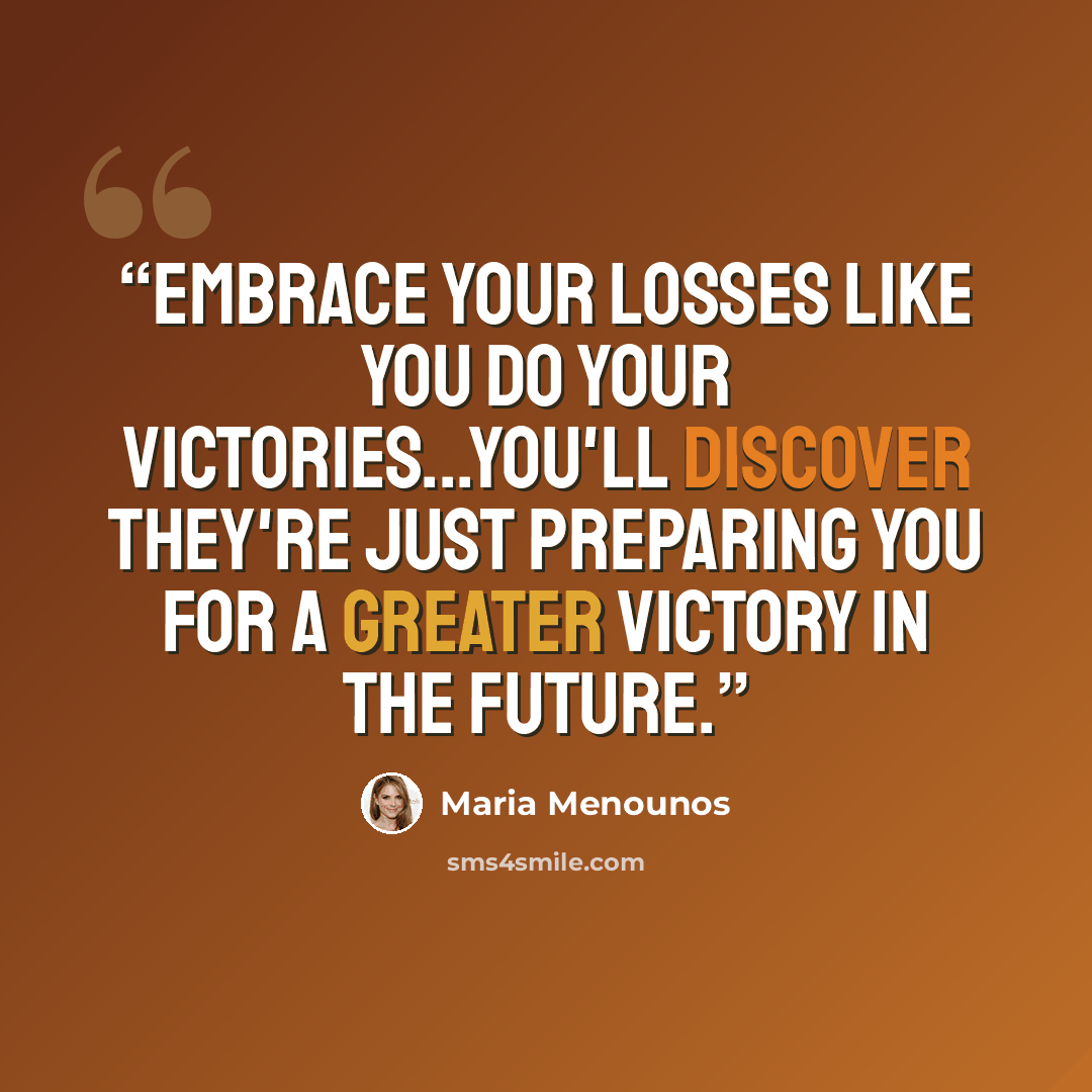 “Embrace your losses like you do your victories...you'll discover they're just preparing you for a greater victory in the future.” quote by Maria Menounos