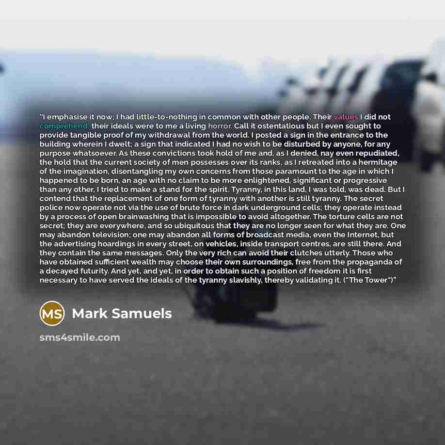 “I emphasise it now; I had little-to-nothing in common with other people. Their values I did not comprehend, their ideals were to me a living horror. Call it ostentatious but I even sought to provide tangible proof of my withdrawal from the world. I posted a sign in the entrance to the building…” quote by Mark Samuels