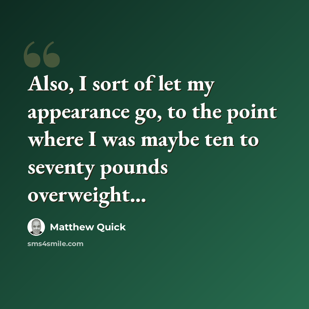 “Also, I sort of let my appearance go, to the point where I was maybe ten to seventy pounds overweight...” quote by Matthew Quick