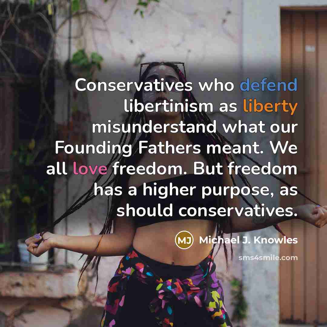 “Conservatives who defend libertinism as liberty misunderstand what our Founding Fathers meant. We all love freedom. But freedom has a higher purpose, as should conservatives.” quote by Michael J. Knowles