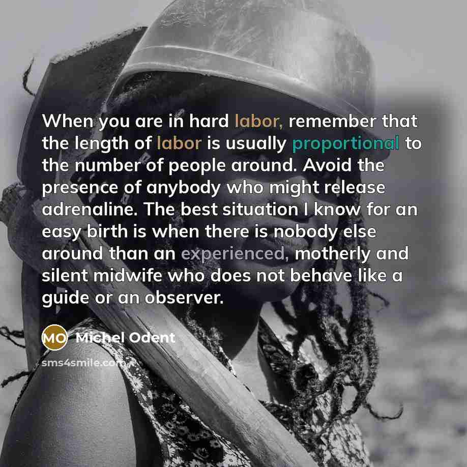 “When you are in hard labor, remember that the length of labor is usually proportional to the number of people around. Avoid the presence of anybody who might release adrenaline. The best situation I know for an easy birth is when there is nobody else around than an experienced, motherly and silent…” quote by Michel Odent