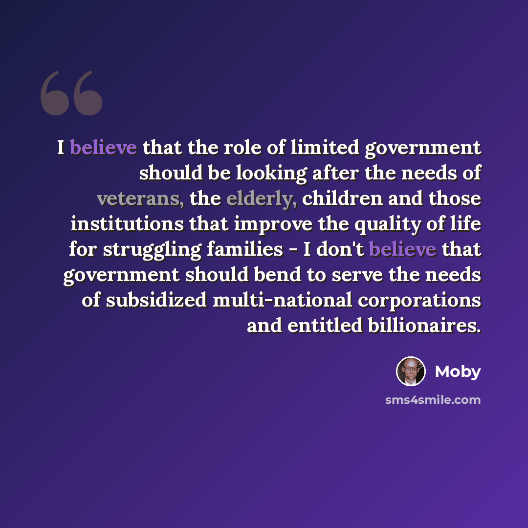 “I believe that the role of limited government should be looking after the needs of veterans, the elderly, children and those institutions that improve the quality of life for struggling families - I don't believe that government should bend to serve the needs of subsidized multi-national…” quote by Moby
