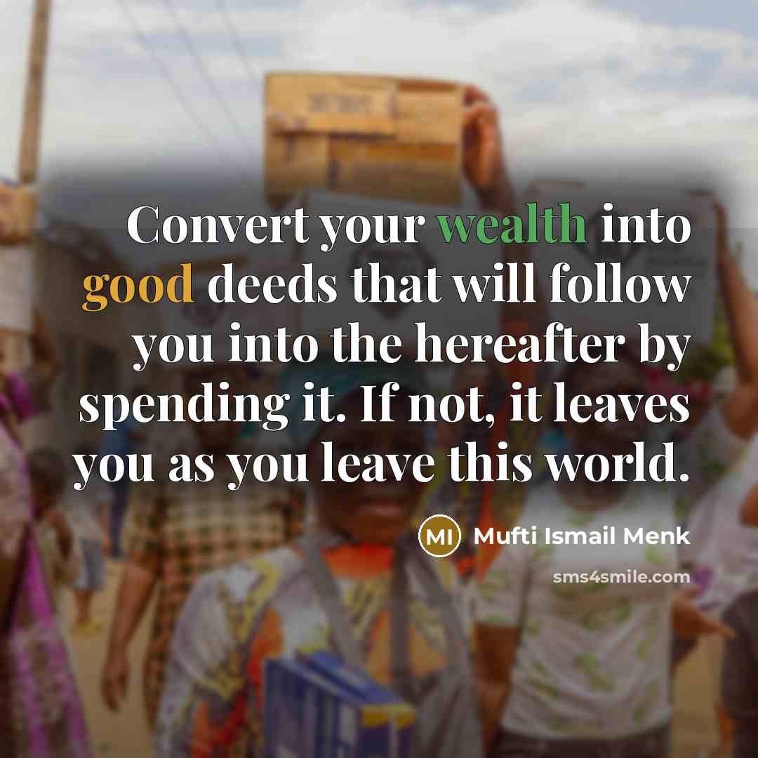 “Convert your wealth into good deeds that will follow you into the hereafter by spending it. If not, it leaves you as you leave this world.” quote by Mufti Ismail Menk