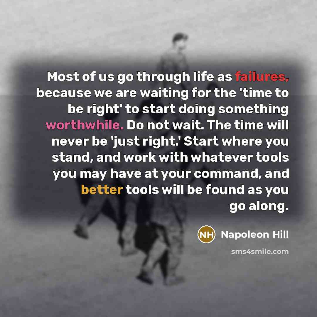 “Most of us go through life as failures, because we are waiting for the 'time to be right' to start doing something worthwhile. Do not wait. The time will never be 'just right.' Start where you stand, and work with whatever tools you may have at your command, and better tools will be found as you…” quote by Napoleon Hill