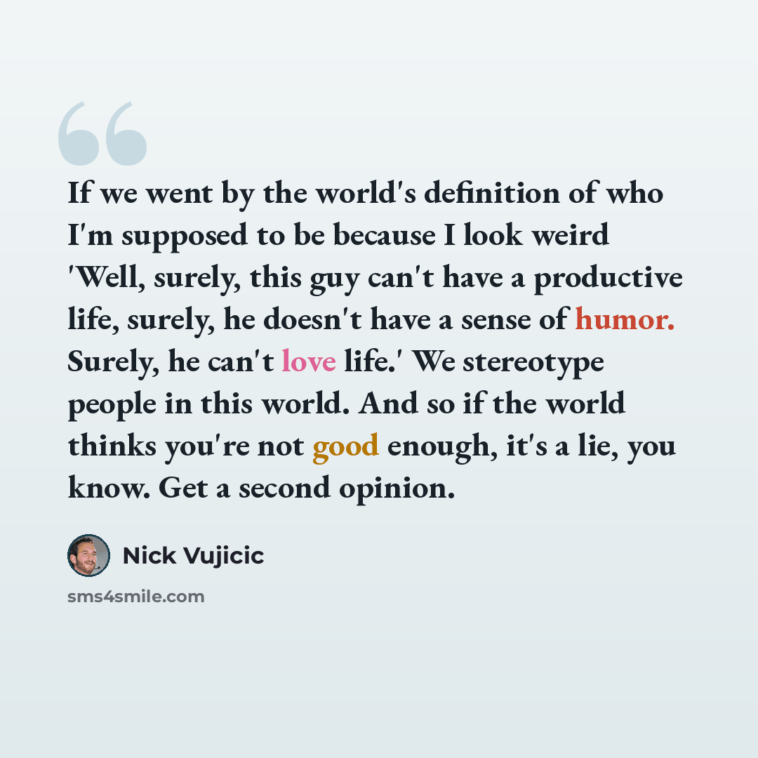 “If we went by the world's definition of who I'm supposed to be because I look weird 'Well, surely, this guy can't have a productive life, surely, he doesn't have a sense of humor. Surely, he can't love life.' We stereotype people in this world. And so if the world thinks you're not good enough…” quote by Nick Vujicic