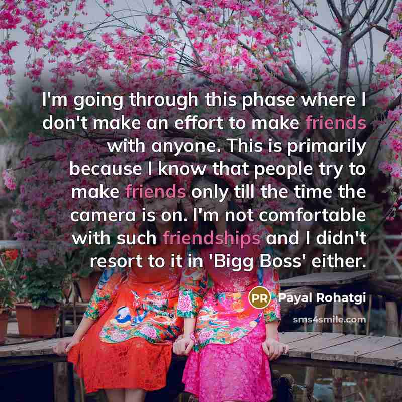 “I'm going through this phase where I don't make an effort to make friends with anyone. This is primarily because I know that people try to make friends only till the time the camera is on. I'm not comfortable with such friendships and I didn't resort to it in 'Bigg Boss' either.” quote by Payal Rohatgi
