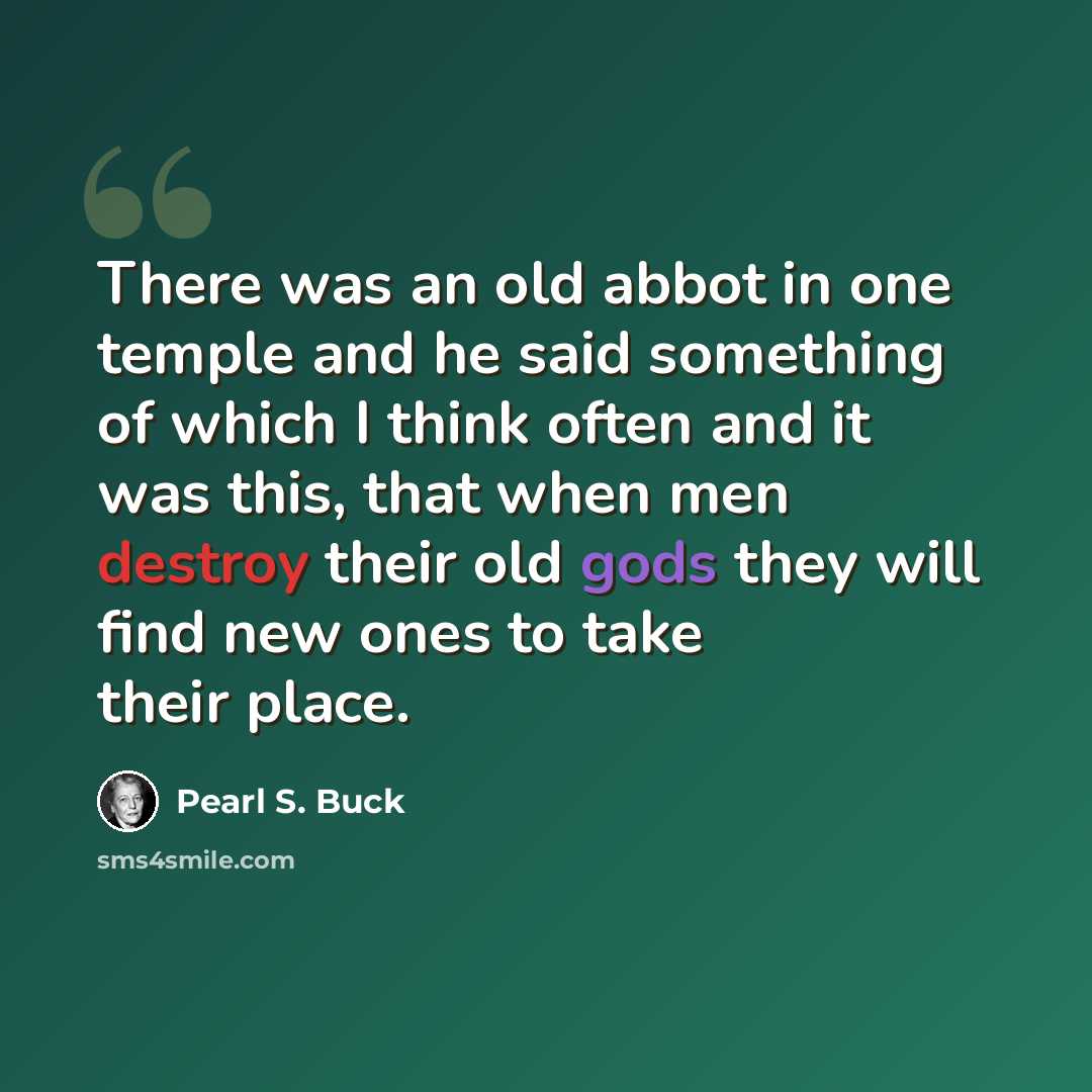 “There was an old abbot in one temple and he said something of which I think often and it was this, that when men destroy their old gods they will find new ones to take their place.” quote by Pearl S. Buck