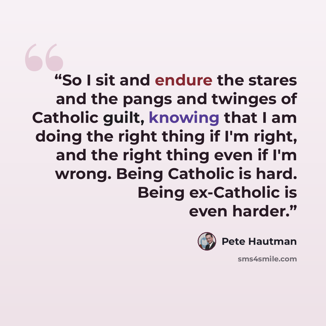 “So I sit and endure the stares and the pangs and twinges of Catholic guilt, knowing that I am doing the right thing if I'm right, and the right thing even if I'm wrong. Being Catholic is hard. Being ex-Catholic is even harder.” quote by Pete Hautman