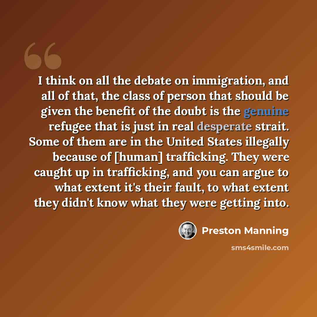 “I think on all the debate on immigration, and all of that, the class of person that should be given the benefit of the doubt is the genuine refugee that is just in real desperate strait. Some of them are in the United States illegally because of [human] trafficking. They were caught up in…” quote by Preston Manning
