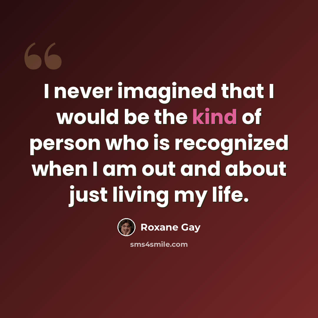 “I never imagined that I would be the kind of person who is recognized when I am out and about just living my life.” quote by Roxane Gay