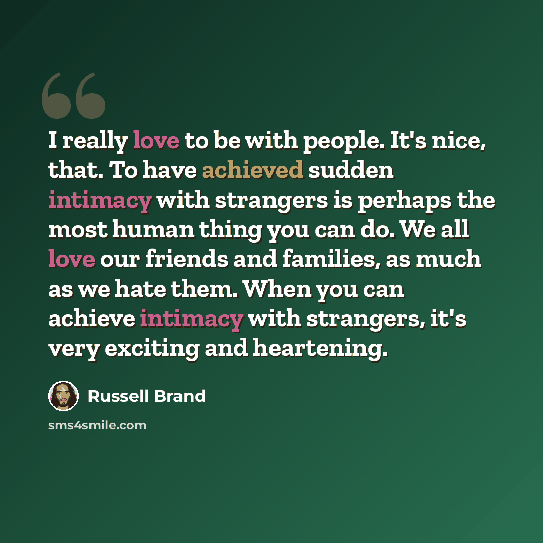 “I really love to be with people. It's nice, that. To have achieved sudden intimacy with strangers is perhaps the most human thing you can do. We all love our friends and families, as much as we hate them. When you can achieve intimacy with strangers, it's very exciting and heartening.” quote by Russell Brand