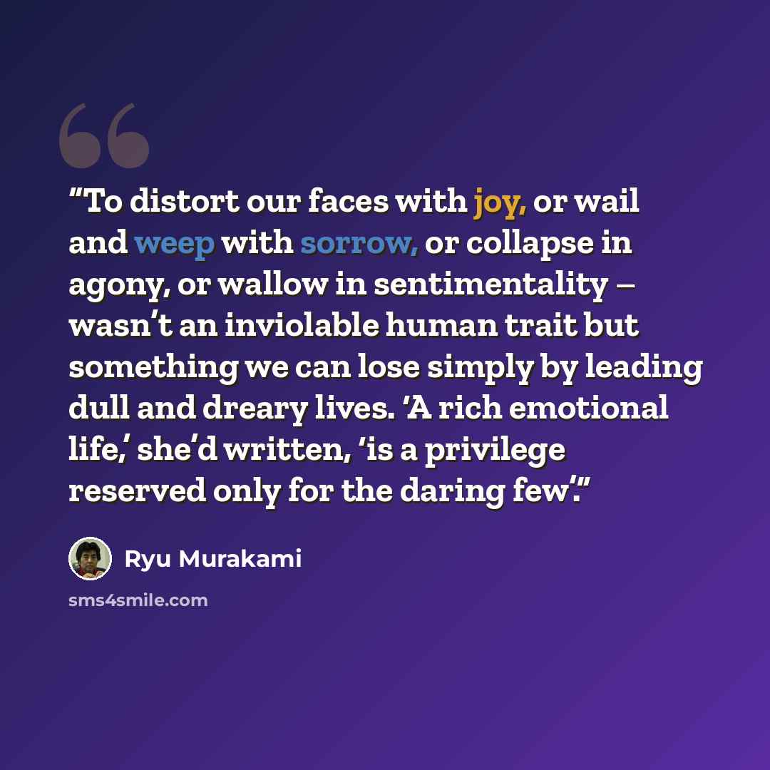 “To distort our faces with joy, or wail and weep with sorrow, or collapse in agony, or wallow in sentimentality – wasn’t an inviolable human trait but something we can lose simply by leading dull and dreary lives. ‘A rich emotional life,’ she’d written, ‘is a privilege reserved only for the daring…” quote by Ryū Murakami