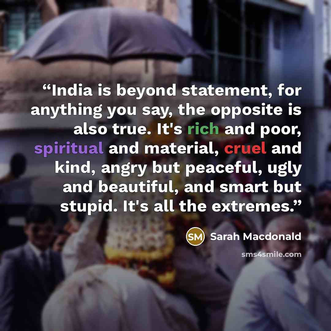 “India is beyond statement, for anything you say, the opposite is also true. It's rich and poor, spiritual and material, cruel and kind, angry but peaceful, ugly and beautiful, and smart but stupid. It's all the extremes.” quote by Sarah Macdonald