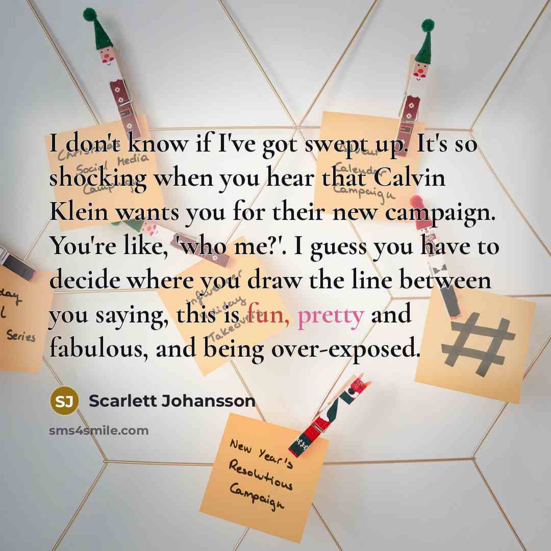 “I don't know if I've got swept up. It's so shocking when you hear that Calvin Klein wants you for their new campaign. You're like, 'who me?'. I guess you have to decide where you draw the line between you saying, this is fun, pretty and fabulous, and being over-exposed.” quote by Scarlett Johansson