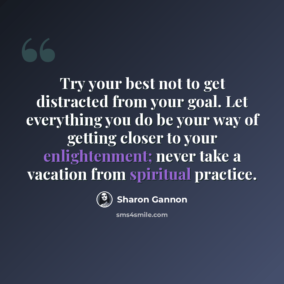 “Try your best not to get distracted from your goal. Let everything you do be your way of getting closer to your enlightenment; never take a vacation from spiritual practice.” quote by Sharon Gannon