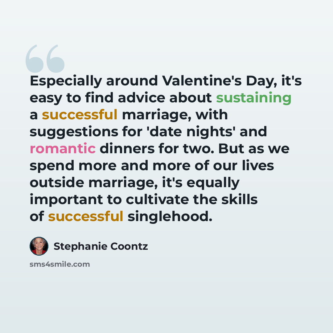 “Especially around Valentine's Day, it's easy to find advice about sustaining a successful marriage, with suggestions for 'date nights' and romantic dinners for two. But as we spend more and more of our lives outside marriage, it's equally important to cultivate the skills of successful singlehood.” quote by Stephanie Coontz