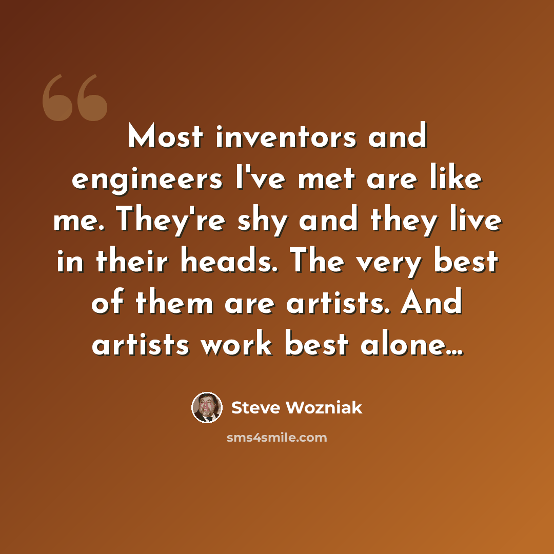 “Most inventors and engineers I've met are like me. They're shy and they live in their heads. The very best of them are artists. And artists work best alone...” quote by Steve Wozniak