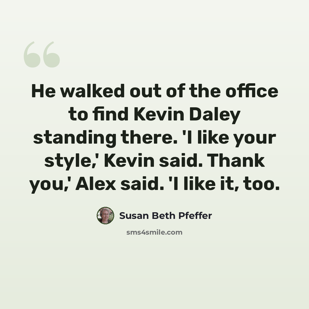 “He walked out of the office to find Kevin Daley standing there. 'I like your style,' Kevin said. Thank you,' Alex said. 'I like it, too.” quote by Susan Beth Pfeffer