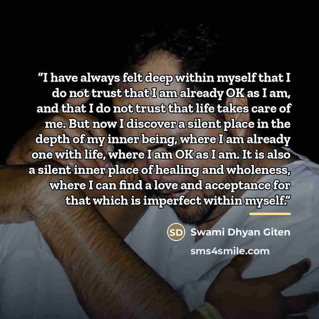 “I have always felt deep within myself that I do not trust that I am already OK as I am, and that I do not trust that life takes care of me. But now I discover a silent place in the depth of my inner being, where I am already one with life, where I am OK as I am. It is also a silent inner place of…” quote by Swami Dhyan Giten