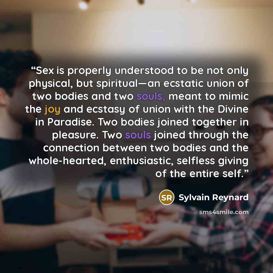 “Sex is properly understood to be not only physical, but spiritual—an ecstatic union of two bodies and two souls, meant to mimic the joy and ecstasy of union with the Divine in Paradise. Two bodies joined together in pleasure. Two souls joined through the connection between two bodies and the…” quote by Sylvain Reynard