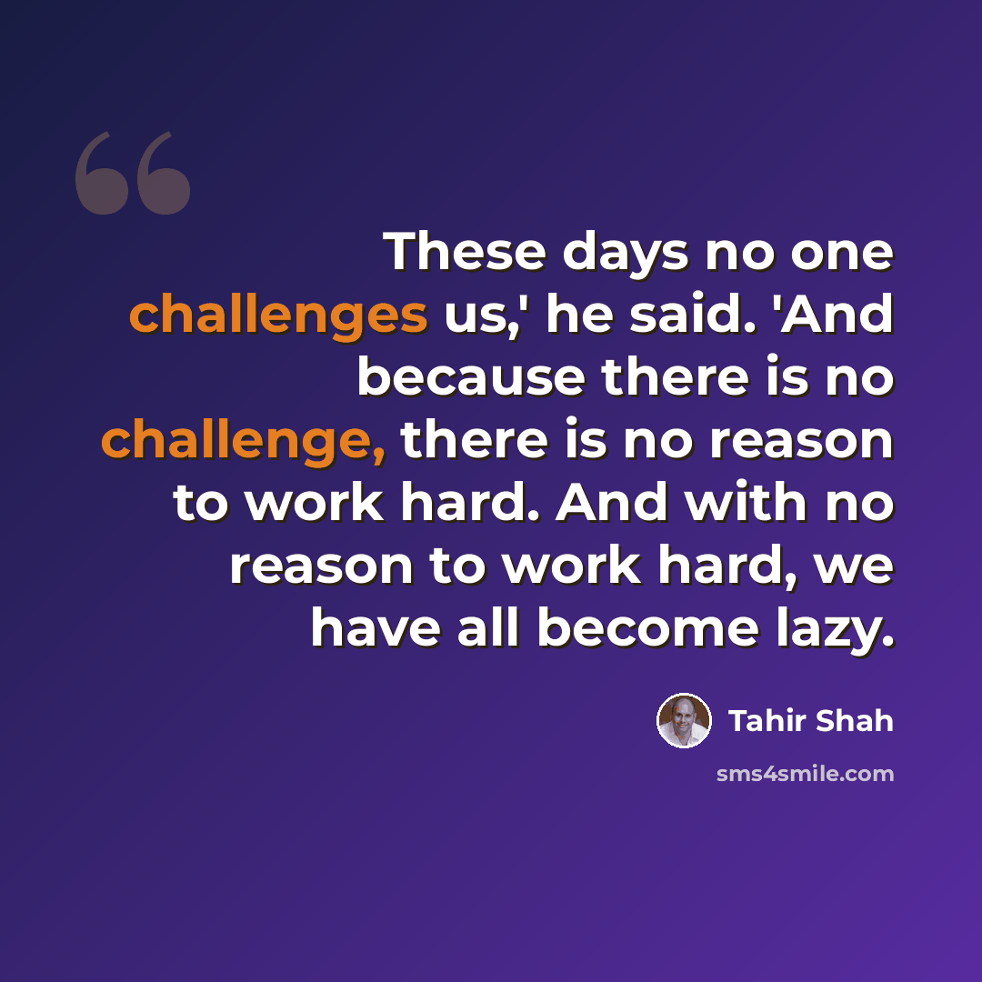 “These days no one challenges us,' he said. 'And because there is no challenge, there is no reason to work hard. And with no reason to work hard, we have all become lazy.” quote by Tahir Shah