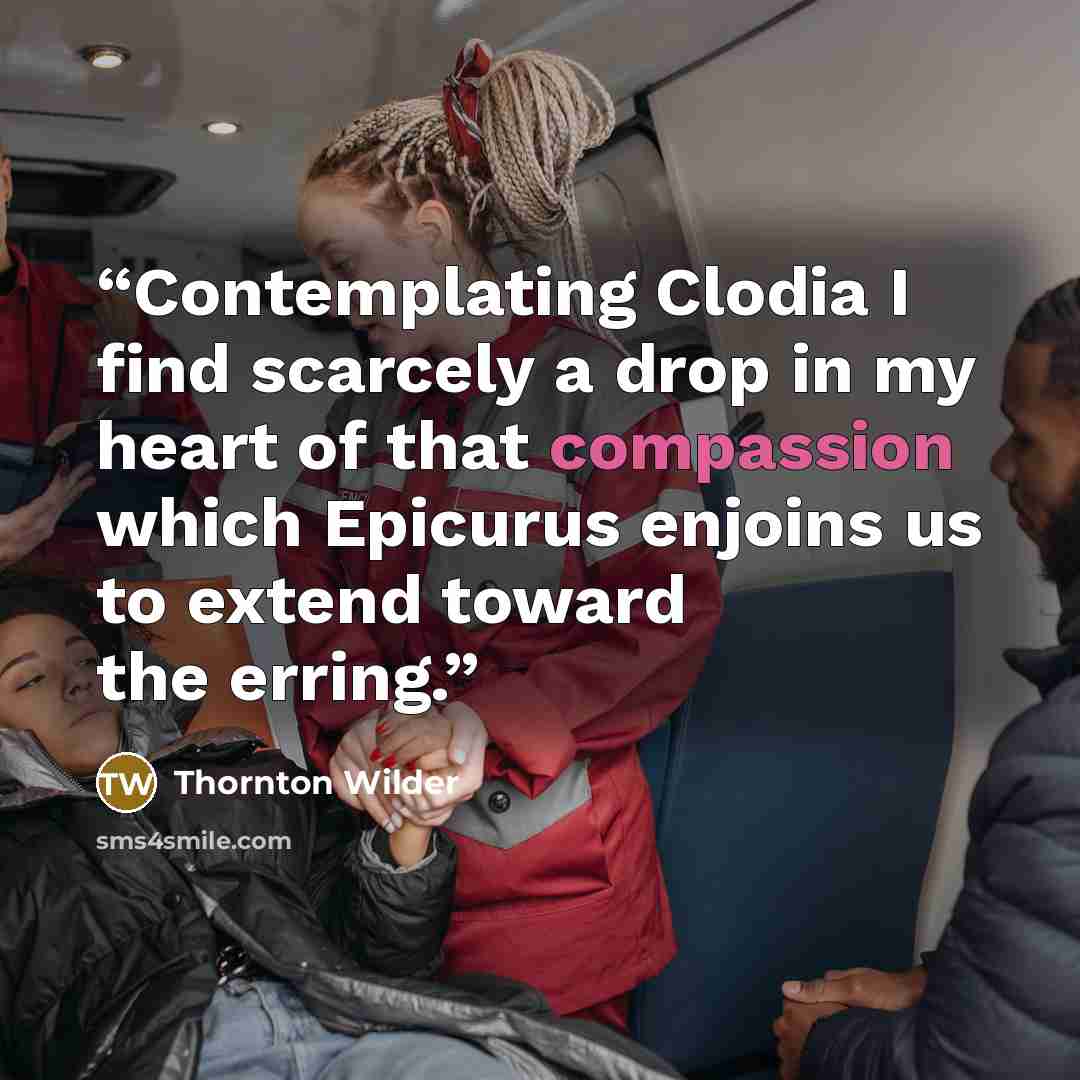 “Contemplating Clodia I find scarcely a drop in my heart of that compassion which Epicurus enjoins us to extend toward the erring.” quote by Thornton Wilder