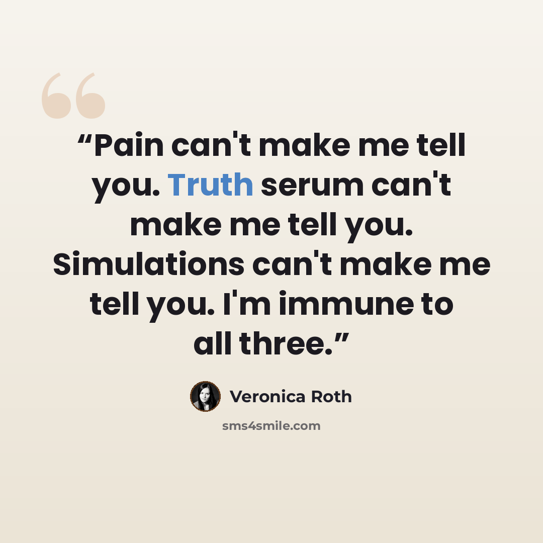 “Pain can't make me tell you. Truth serum can't make me tell you. Simulations can't make me tell you. I'm immune to all three.” quote by Veronica Roth
