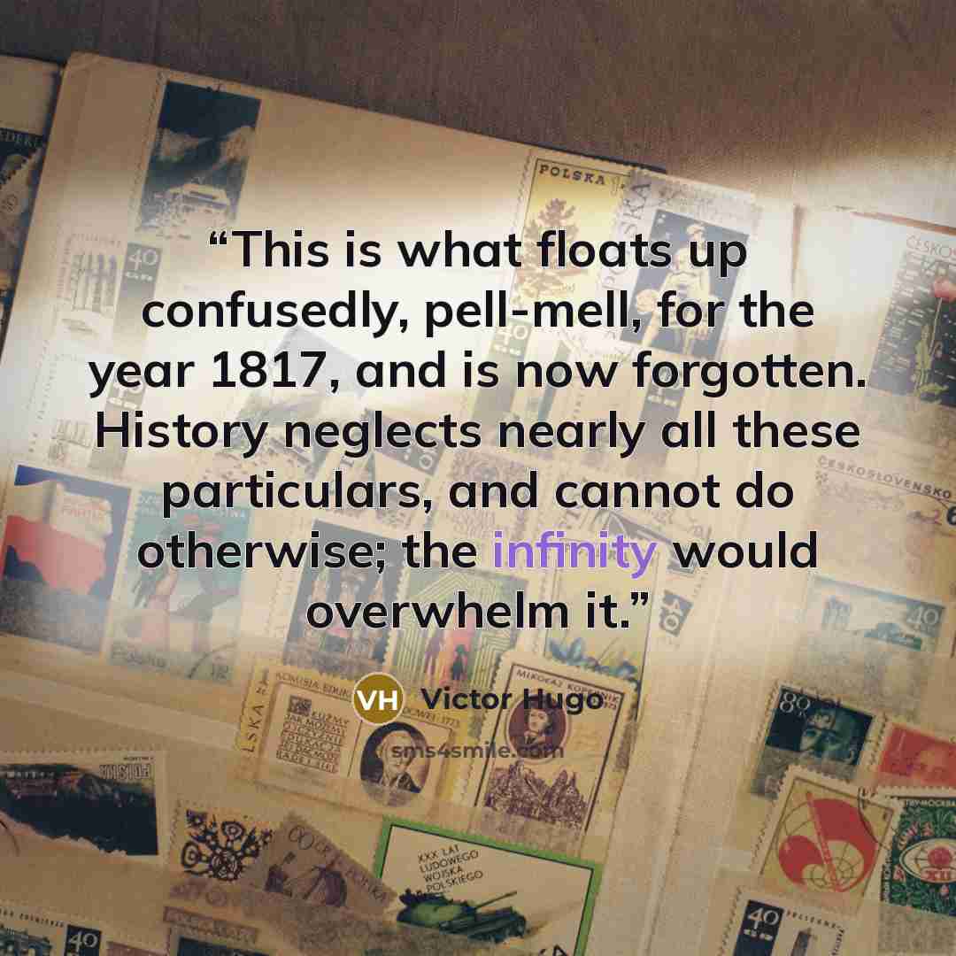 “This is what floats up confusedly, pell-mell, for the year 1817, and is now forgotten. History neglects nearly all these particulars, and cannot do otherwise; the infinity would overwhelm it.” quote by Victor Hugo