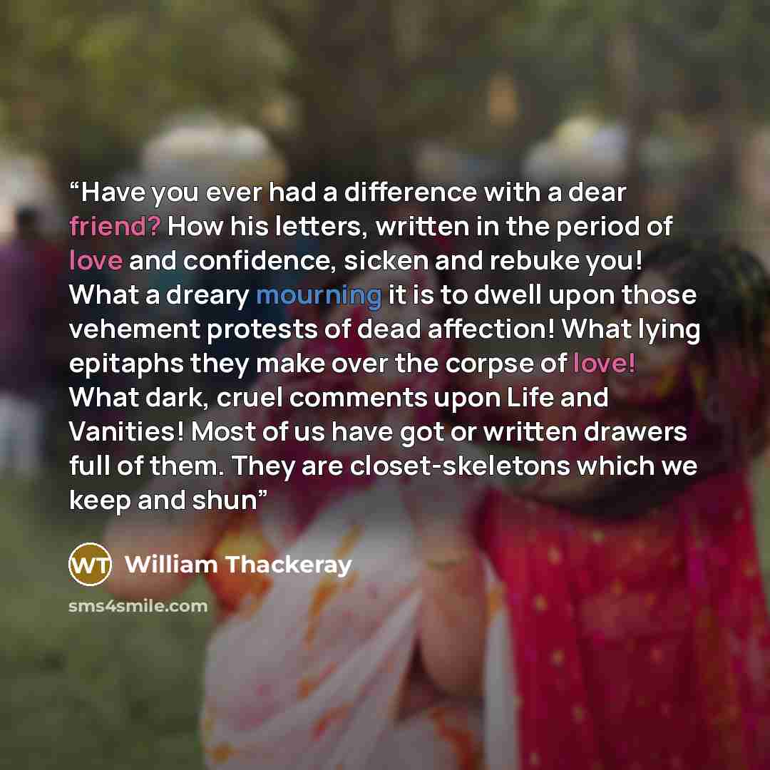 “Have you ever had a difference with a dear friend? How his letters, written in the period of love and confidence, sicken and rebuke you! What a dreary mourning it is to dwell upon those vehement protests of dead affection! What lying epitaphs they make over the corpse of love! What dark, cruel…” quote by William Thackeray