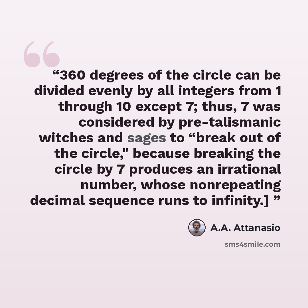 “360 degrees of the circle can be divided evenly by all integers from 1 through 10 except 7; thus, 7 was considered by pre-talismanic witches and sages to “break out of the circle," because breaking the circle by 7 produces an irrational number, whose nonrepeating decimal sequence runs to infinity.]” quote by A.A. Attanasio