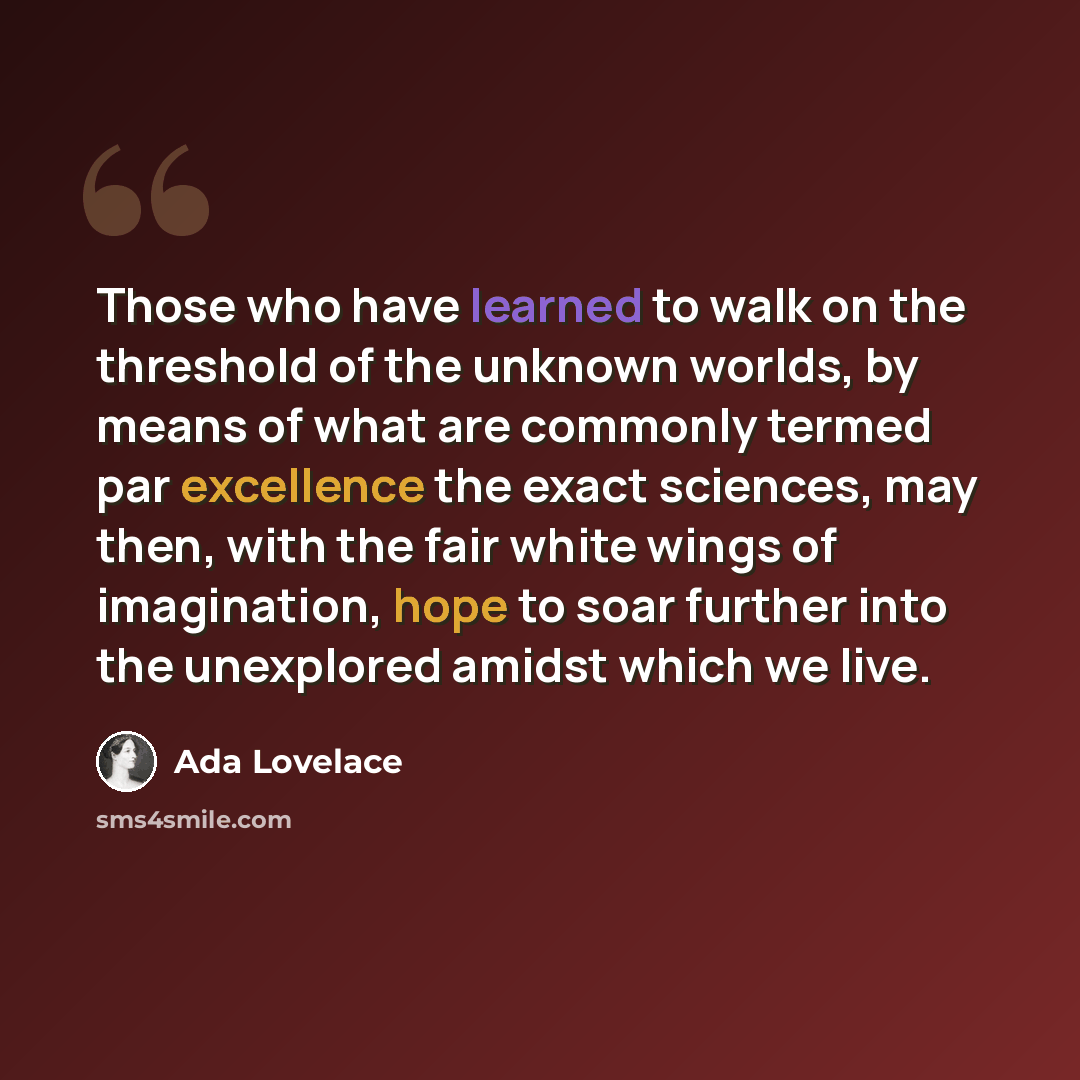 “Those who have learned to walk on the threshold of the unknown worlds, by means of what are commonly termed par excellence the exact sciences, may then, with the fair white wings of imagination, hope to soar further into the unexplored amidst which we live.” quote by Ada Lovelace