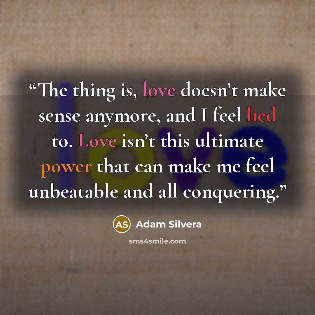 “The thing is, love doesn’t make sense anymore, and I feel lied to. Love isn’t this ultimate power that can make me feel unbeatable and all conquering.” quote by Adam Silvera