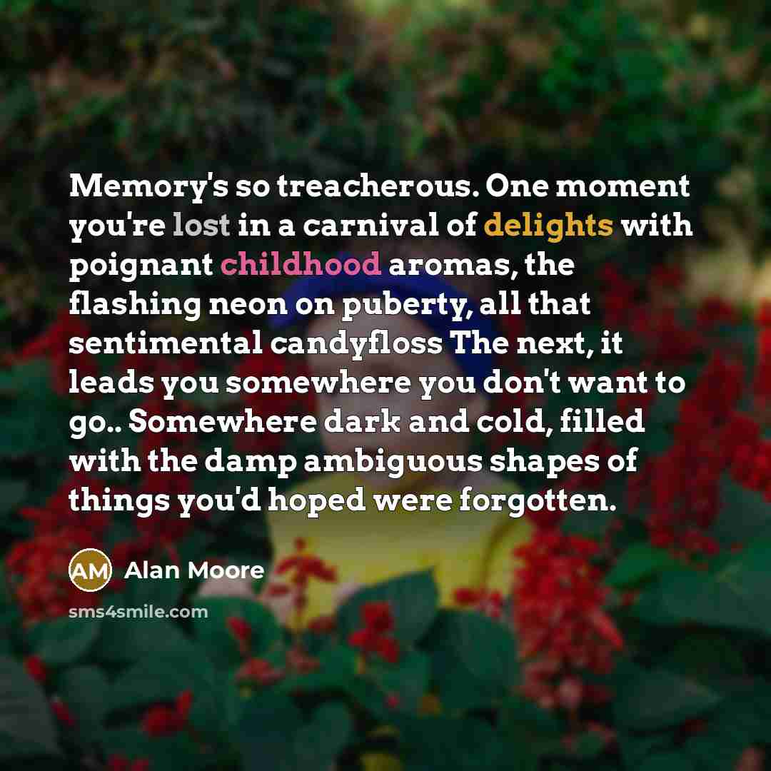 “Memory's so treacherous. One moment you're lost in a carnival of delights with poignant childhood aromas, the flashing neon on puberty, all that sentimental candyfloss The next, it leads you somewhere you don't want to go.. Somewhere dark and cold, filled with the damp ambiguous shapes of things…” quote by Alan Moore