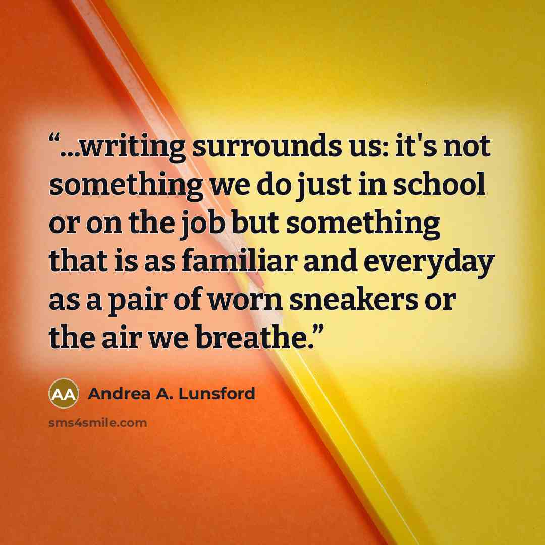 “...writing surrounds us: it's not something we do just in school or on the job but something that is as familiar and everyday as a pair of worn sneakers or the air we breathe.” quote by Andrea A. Lunsford