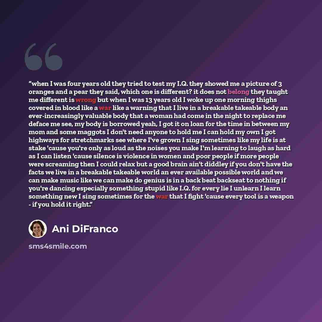 “when I was four years old they tried to test my I.Q. they showed me a picture of 3 oranges and a pear they said, which one is different? it does not belong they taught me different is wrong but when I was 13 years old I woke up one morning thighs covered in blood like a war like a warning that I…” quote by Ani Difranco